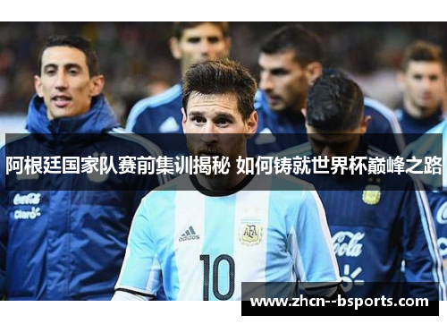 阿根廷国家队赛前集训揭秘 如何铸就世界杯巅峰之路