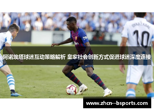 阿诺埃塔球迷互动策略解析 皇家社会创新方式促进球迷深度连接 阿诺埃塔球迷互动策略解析 皇家社会创新方式促进球迷深度连接