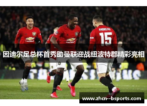 因迪尔足总杯首秀助曼联迎战纽波特郡精彩亮相 因迪尔足总杯首秀助曼联迎战纽波特郡精彩亮相